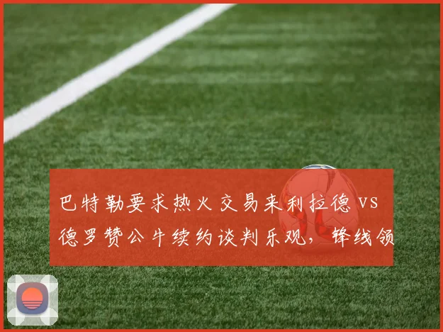 巴特勒要求热火交易来利拉德 vs 德罗赞公牛续约谈判乐观,锋线领袖引援倾向不同