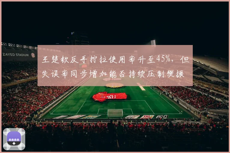 王楚钦反手拧拉使用率升至45%,但失误率同步增加能否持续压制樊振东?