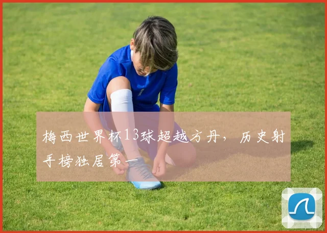 梅西世界杯13球超越方丹,历史射手榜独居第一