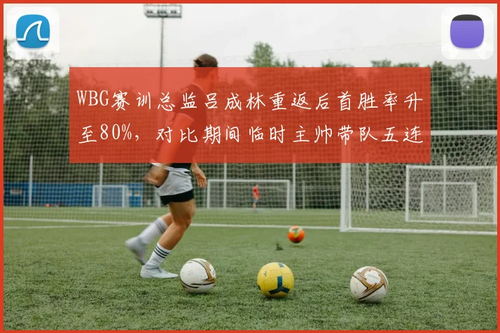 WBG赛训总监吕成林重返后首胜率升至80%，对比期间临时主帅带队五连败转型之痛