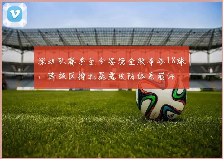 深圳队赛季至今客场全败净吞18球，降级区挣扎暴露攻防体系崩坏