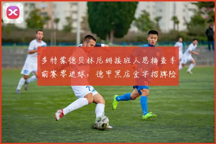 多特蒙德贝林厄姆接班人恩梅查季前赛零进球,德甲黑店金字招牌险塌
