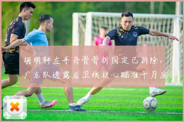 胡明轩左手舟骨骨折固定已拆除，广东队透露后卫线核心瞄准十月底回归