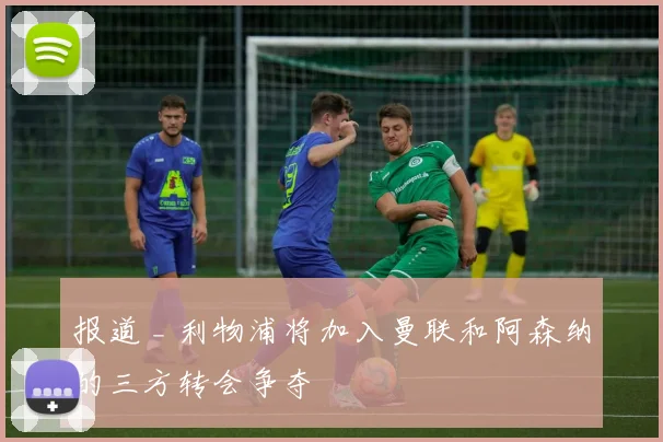 报道 _ 利物浦将加入曼联和阿森纳的三方转会争夺